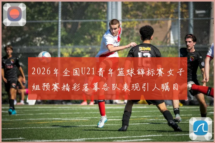 2026年全国U21青年篮球锦标赛女子组预赛精彩落幕各队表现引人瞩目