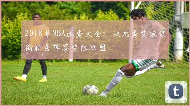 2018年NBA选秀大会：状元秀艾顿领衔新秀阵容登陆联盟